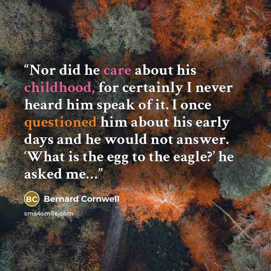 “Nor did he care about his childhood, for certainly I never heard him speak of it. I once questioned him about his early days and he would not answer. ‘What is the egg to the eagle?’ he asked me…” quote by Bernard Cornwell