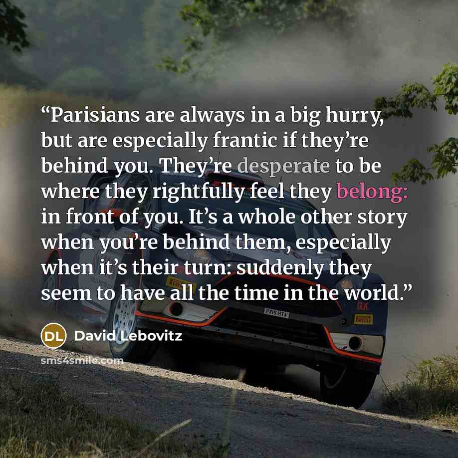 “Parisians are always in a big hurry, but are especially frantic if they’re behind you. They’re desperate to be where they rightfully feel they belong: in front of you. It’s a whole other story when you’re behind them, especially when it’s their turn: suddenly they seem to have all the time in the…” quote by David Lebovitz