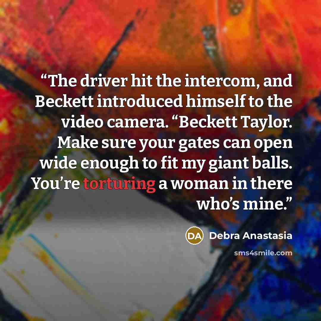 “The driver hit the intercom, and Beckett introduced himself to the video camera. “Beckett Taylor. Make sure your gates can open wide enough to fit my giant balls. You’re torturing a woman in there who’s mine.” quote by Debra Anastasia
