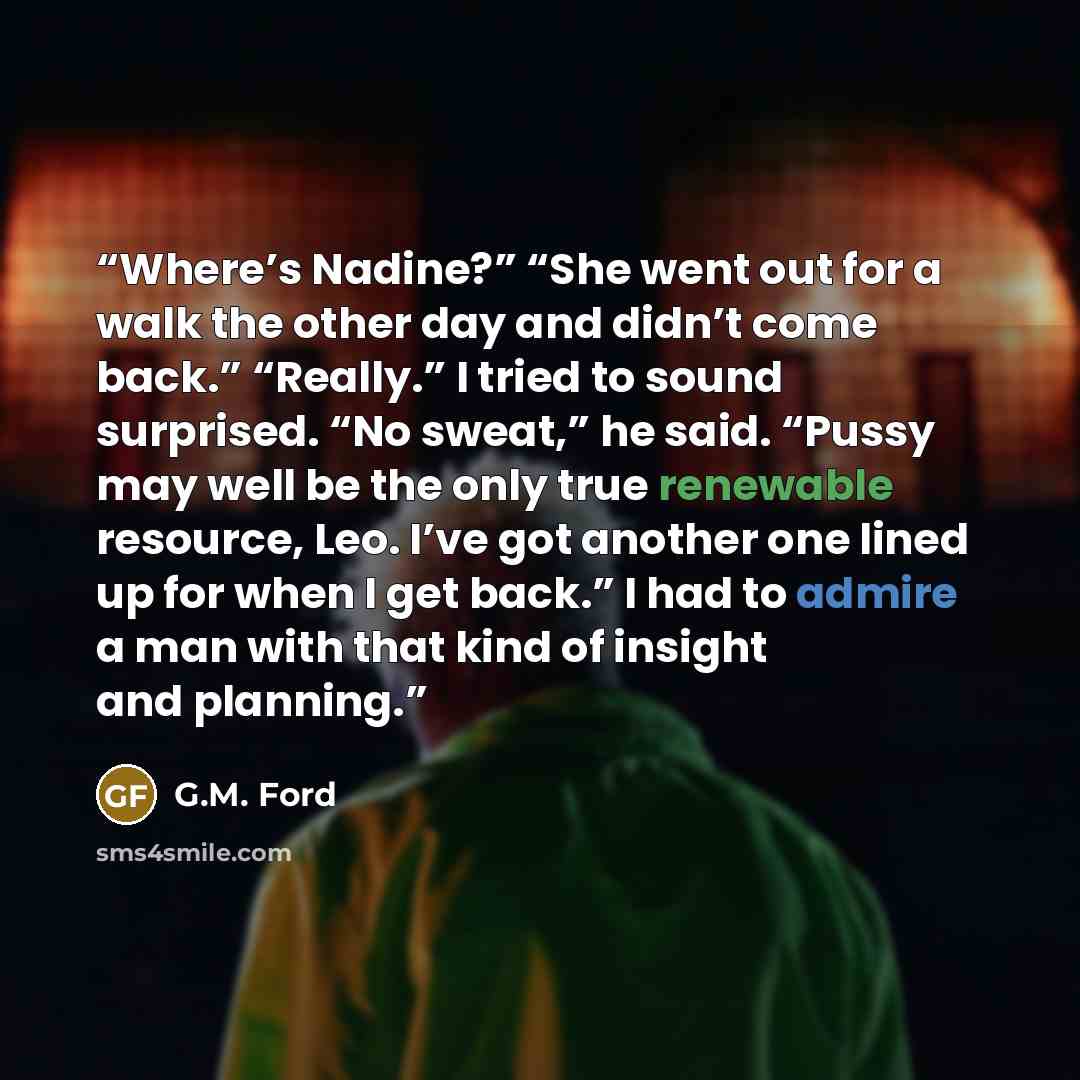 “Where’s Nadine?” “She went out for a walk the other day and didn’t come back.” “Really.” I tried to sound surprised. “No sweat,” he said. “Pussy may well be the only true renewable resource, Leo. I’ve got another one lined up for when I get back.” I had to admire a man with that kind of insight…” quote by G.M. Ford
