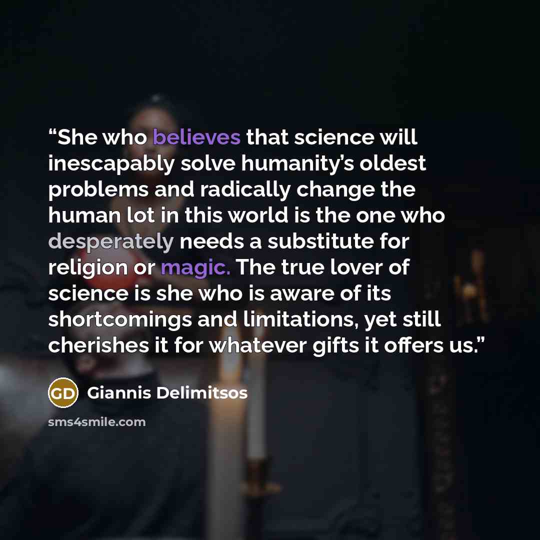 “She who believes that science will inescapably solve humanity’s oldest problems and radically change the human lot in this world is the one who desperately needs a substitute for religion or magic. The true lover of science is she who is aware of its shortcomings and limitations, yet still…” quote by Giannis Delimitsos