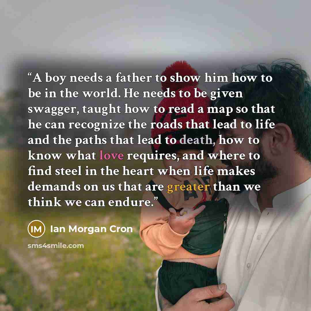 “A boy needs a father to show him how to be in the world. He needs to be given swagger, taught how to read a map so that he can recognize the roads that lead to life and the paths that lead to death, how to know what love requires, and where to find steel in the heart when life makes demands on us…” quote by Ian Morgan Cron