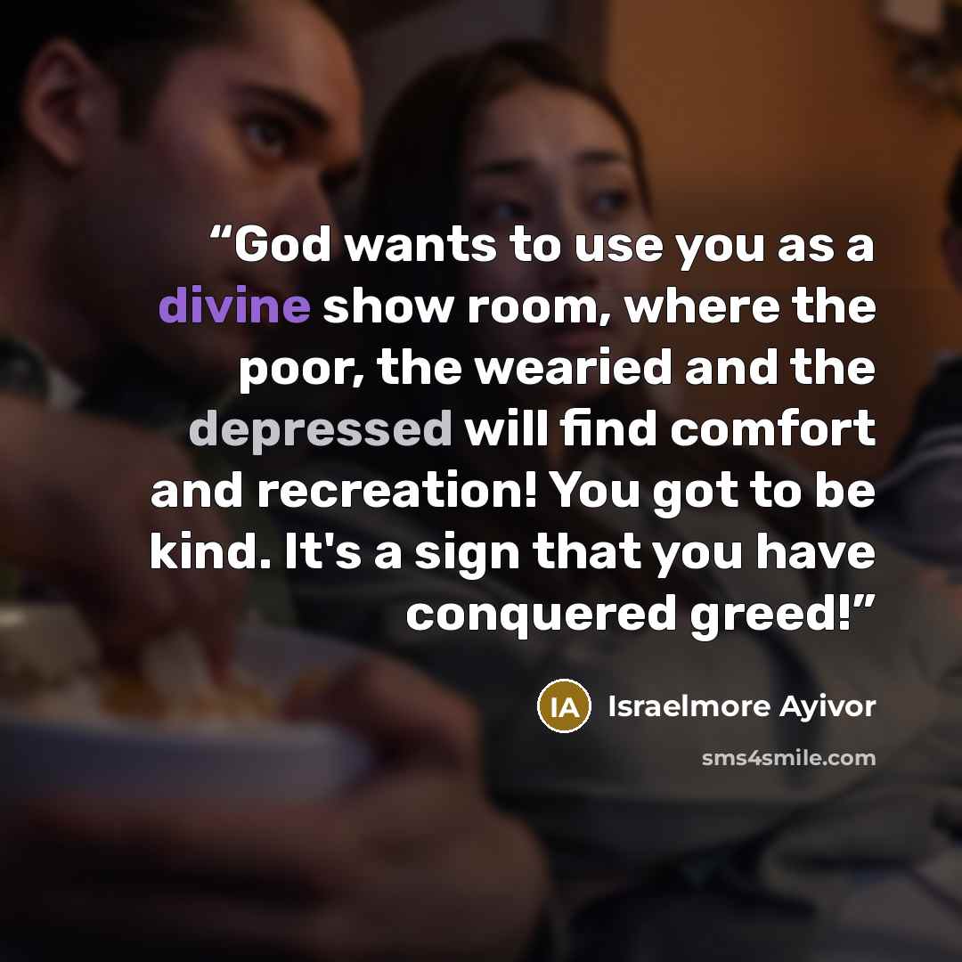 “God wants to use you as a divine show room, where the poor, the wearied and the depressed will find comfort and recreation! You got to be kind. It's a sign that you have conquered greed!” quote by Israelmore Ayivor