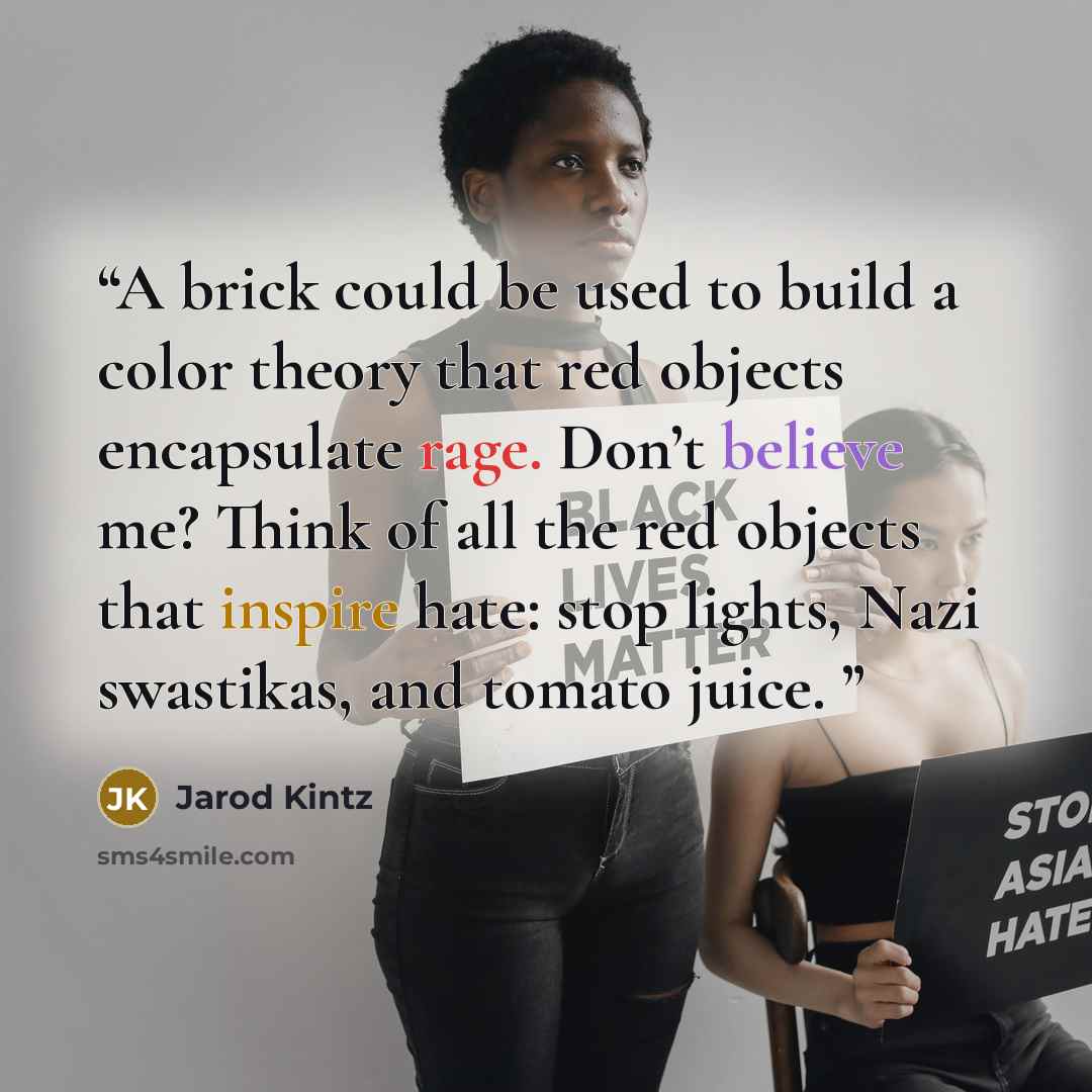 “A brick could be used to build a color theory that red objects encapsulate rage. Don’t believe me? Think of all the red objects that inspire hate: stop lights, Nazi swastikas, and tomato juice.” quote by Jarod Kintz