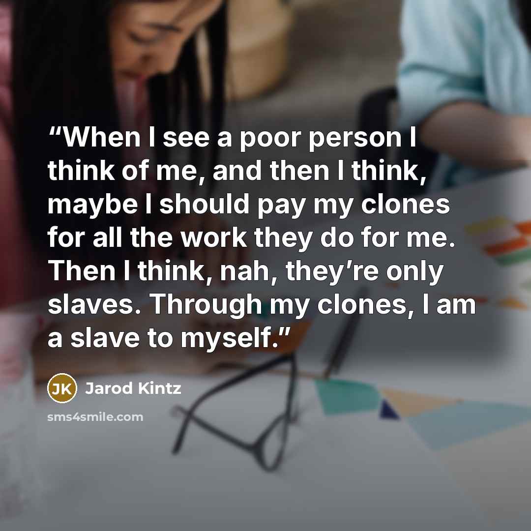 “When I see a poor person I think of me, and then I think, maybe I should pay my clones for all the work they do for me. Then I think, nah, they’re only slaves. Through my clones, I am a slave to myself.” quote by Jarod Kintz