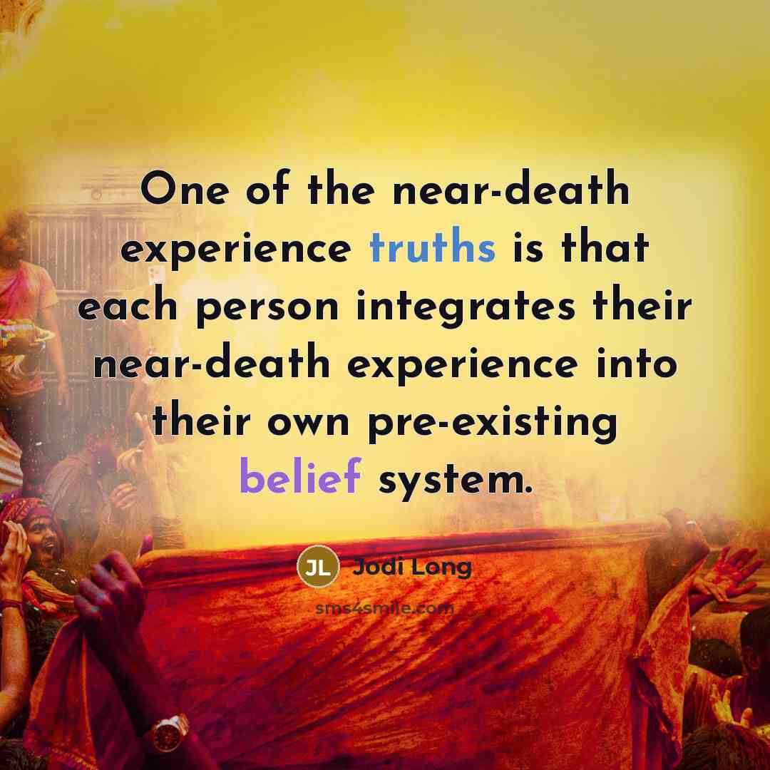 “One of the near-death experience truths is that each person integrates their near-death experience into their own pre-existing belief system.” quote by Jodi Long