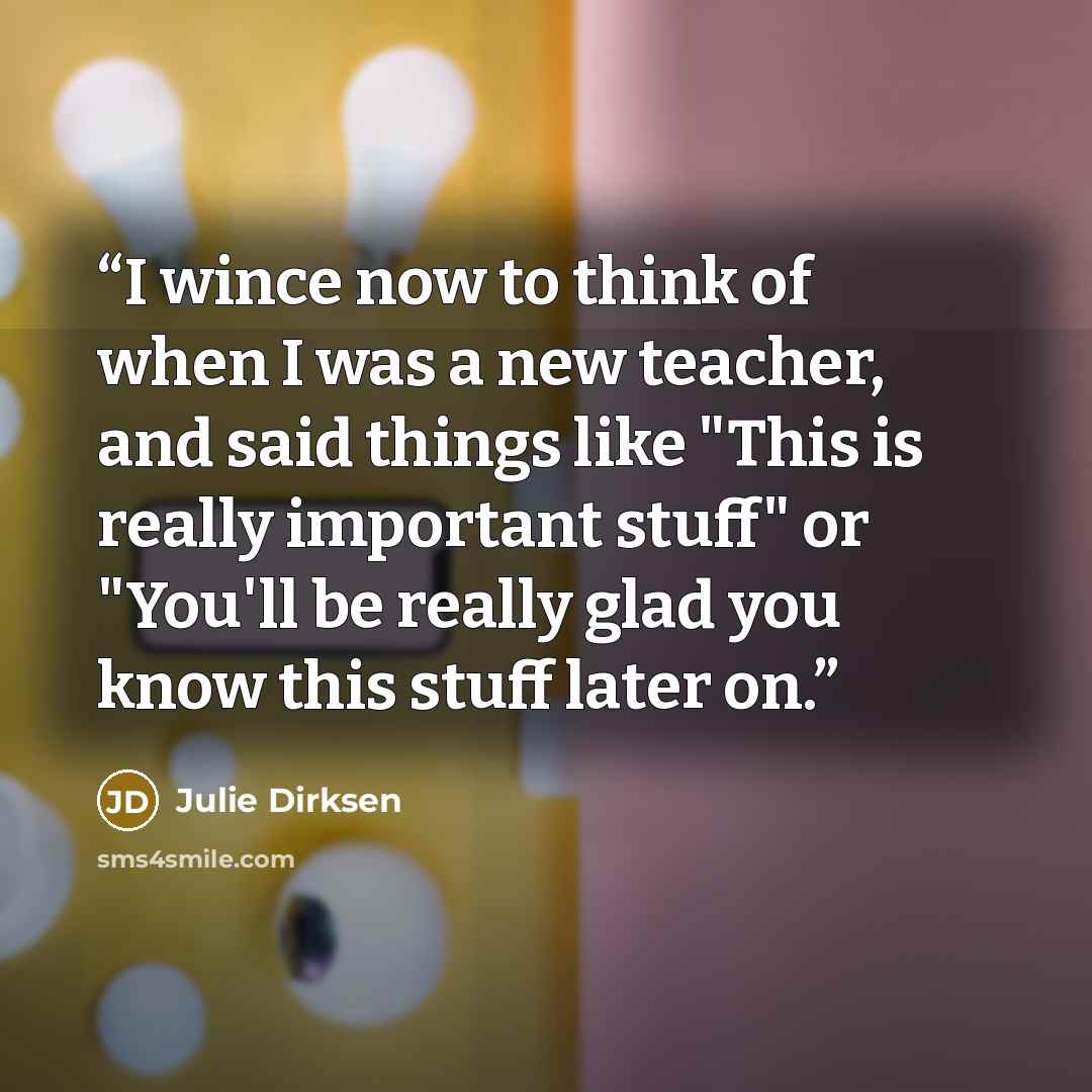 “I wince now to think of when I was a new teacher, and said things like "This is really important stuff" or "You'll be really glad you know this stuff later on.” quote by Julie Dirksen