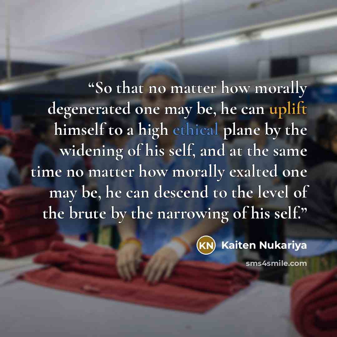 “So that no matter how morally degenerated one may be, he can uplift himself to a high ethical plane by the widening of his self, and at the same time no matter how morally exalted one may be, he can descend to the level of the brute by the narrowing of his self.” quote by Kaiten Nukariya