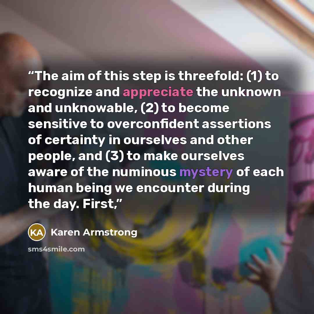 “The aim of this step is threefold: (1) to recognize and appreciate the unknown and unknowable, (2) to become sensitive to overconfident assertions of certainty in ourselves and other people, and (3) to make ourselves aware of the numinous mystery of each human being we encounter during the day…” quote by Karen Armstrong