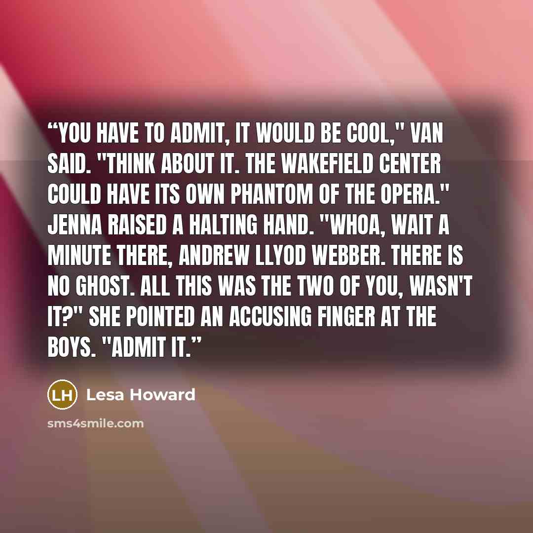 “You have to admit, it would be cool," Van said. "Think about it. The Wakefield Center could have its own Phantom of the Opera." Jenna raised a halting hand. "Whoa, wait a minute there, Andrew Llyod Webber. There is no ghost. All this was the two of you, wasn't it?" She pointed an accusing finger…” quote by Lesa Howard