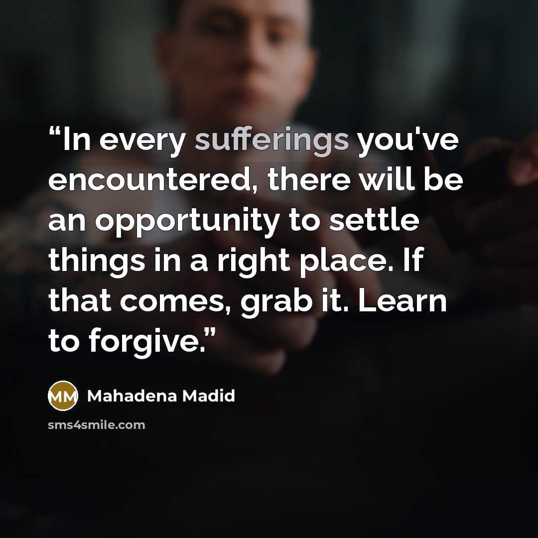 “In every sufferings you've encountered, there will be an opportunity to settle things in a right place. If that comes, grab it. Learn to forgive.” quote by Mahadena Madid