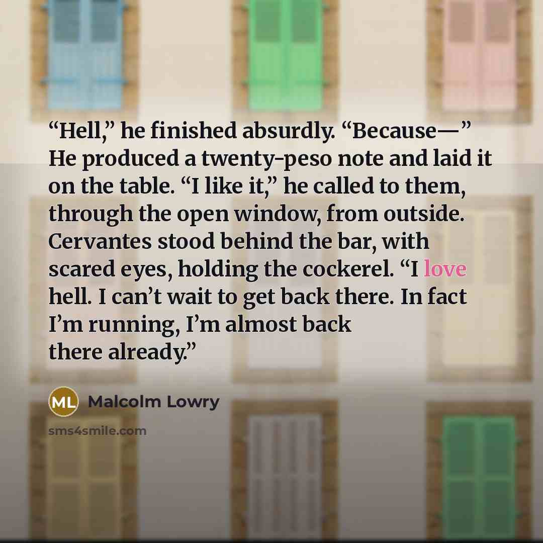 “Hell,” he finished absurdly. “Because—” He produced a twenty-peso note and laid it on the table. “I like it,” he called to them, through the open window, from outside. Cervantes stood behind the bar, with scared eyes, holding the cockerel. “I love hell. I can’t wait to get back there. In fact I’m…” quote by Malcolm Lowry