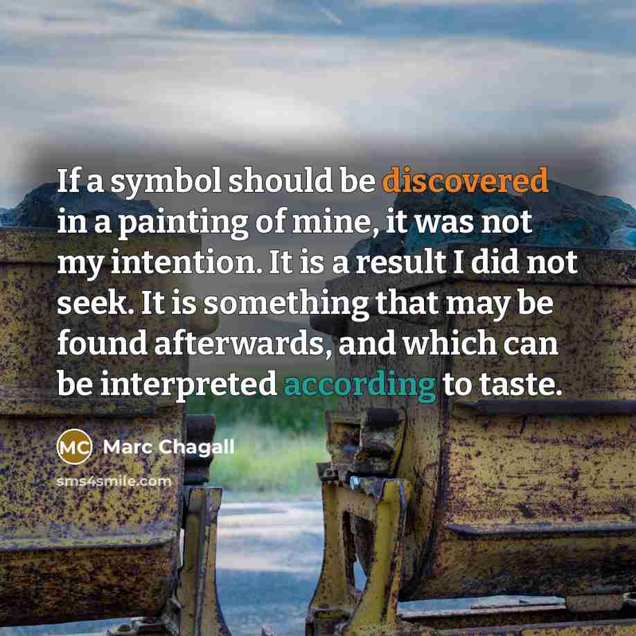 “If a symbol should be discovered in a painting of mine, it was not my intention. It is a result I did not seek. It is something that may be found afterwards, and which can be interpreted according to taste.” quote by Marc Chagall