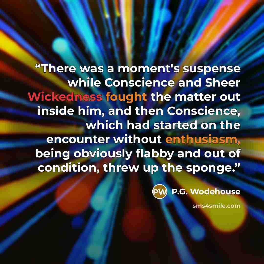 “There was a moment's suspense while Conscience and Sheer Wickedness fought the matter out inside him, and then Conscience, which had started on the encounter without enthusiasm, being obviously flabby and out of condition, threw up the sponge.” quote by P.G. Wodehouse