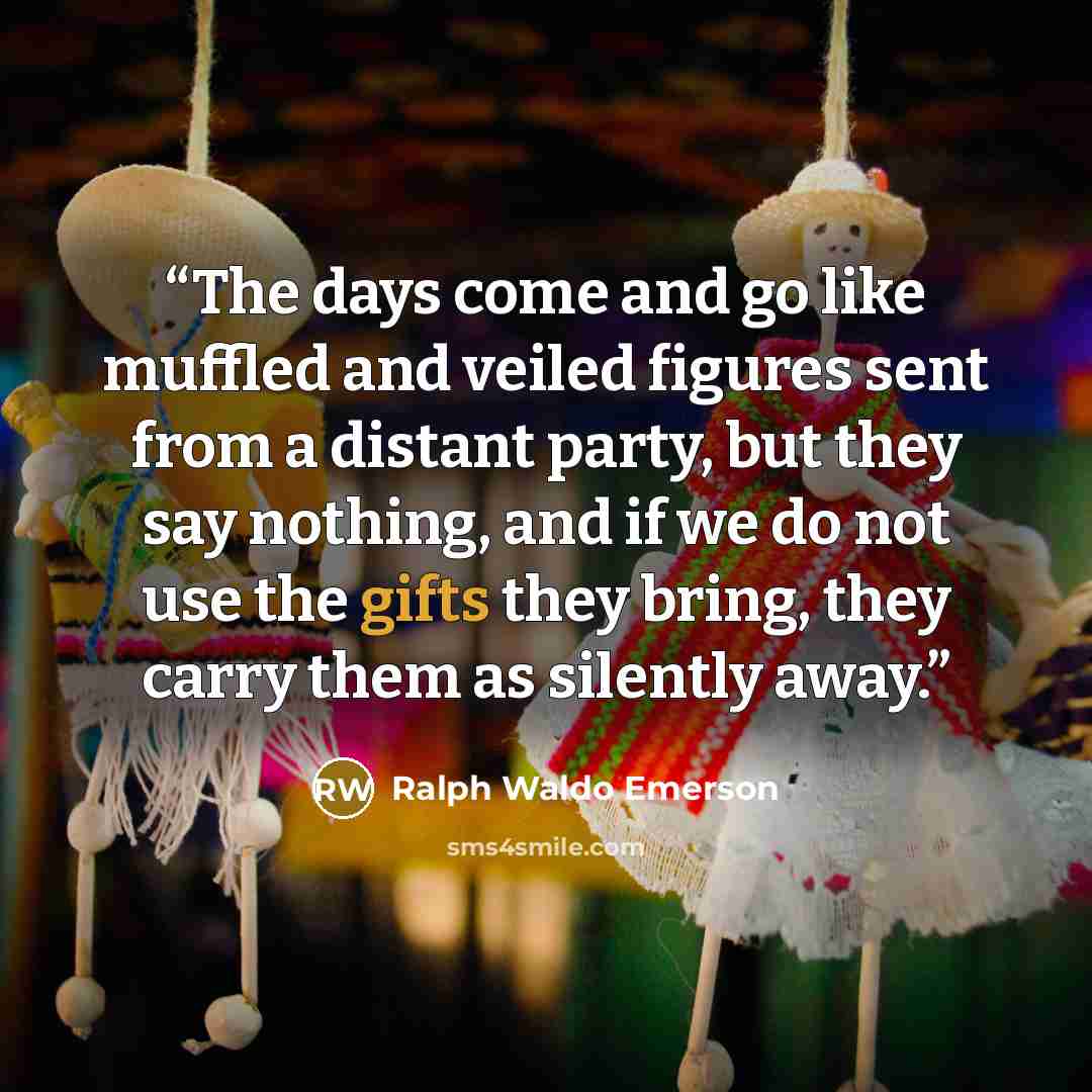 “The days come and go like muffled and veiled figures sent from a distant party, but they say nothing, and if we do not use the gifts they bring, they carry them as silently away.” quote by Ralph Waldo Emerson