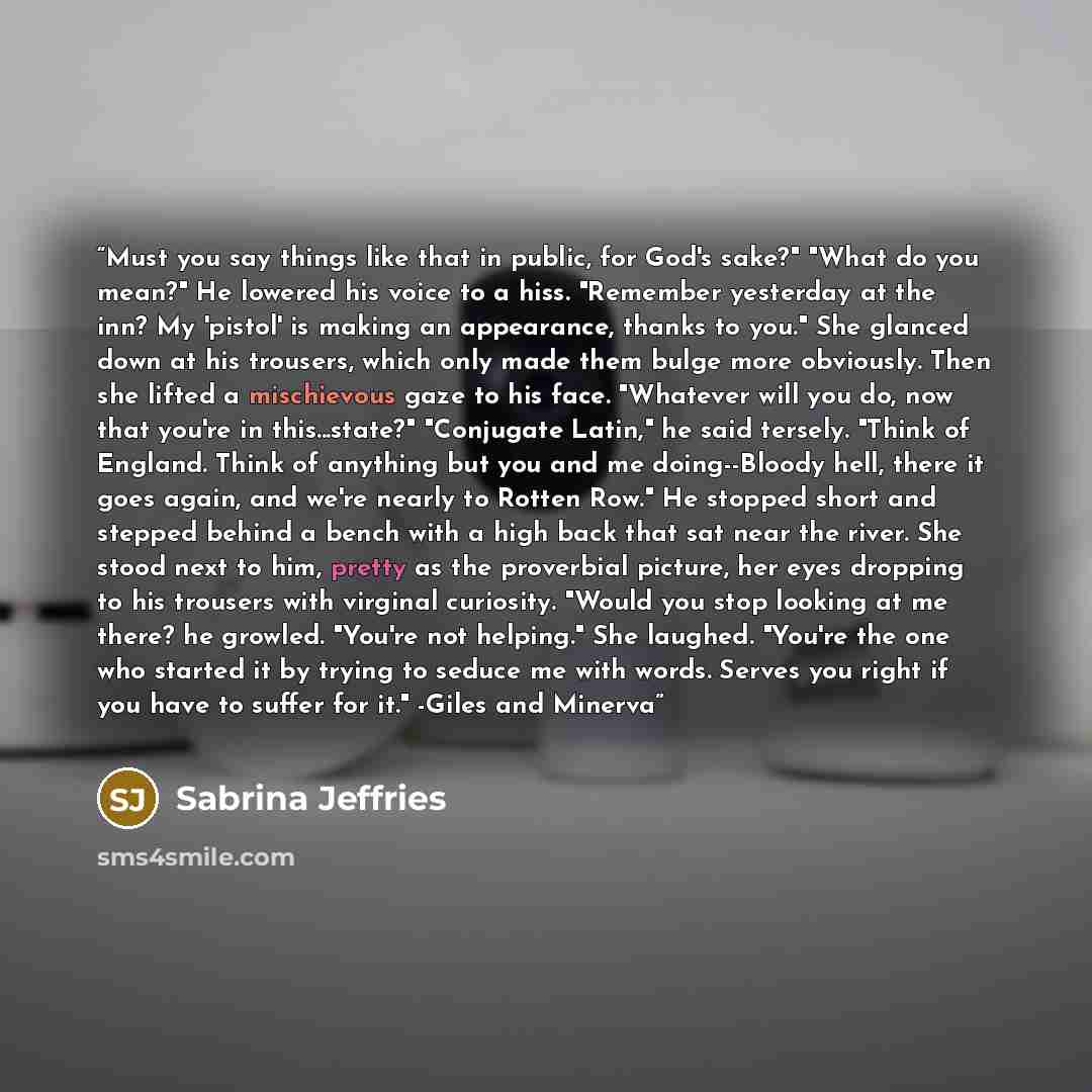 “Must you say things like that in public, for God's sake?" "What do you mean?" He lowered his voice to a hiss. "Remember yesterday at the inn? My 'pistol' is making an appearance, thanks to you." She glanced down at his trousers, which only made them bulge more obviously. Then she lifted a…” quote by Sabrina Jeffries