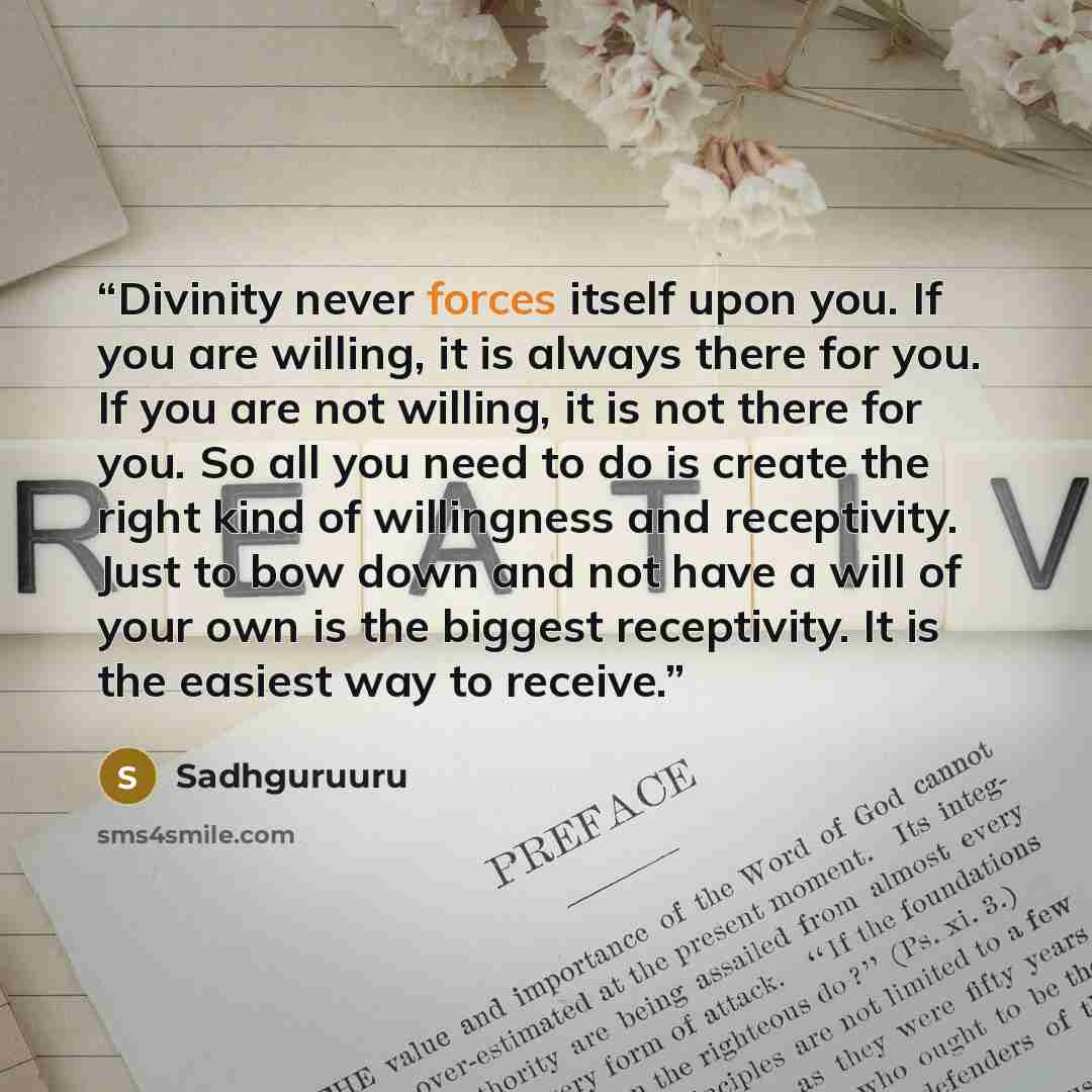 “Divinity never forces itself upon you. If you are willing, it is always there for you. If you are not willing, it is not there for you. So all you need to do is create the right kind of willingness and receptivity. Just to bow down and not have a will of your own is the biggest receptivity. It is…” quote by Sadhguruuru