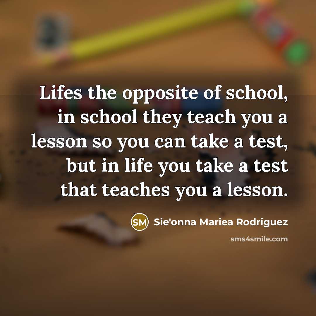 “Lifes the opposite of school, in school they teach you a lesson so you can take a test, but in life you take a test that teaches you a lesson.” quote by Sie'onna Mariea Rodriguez