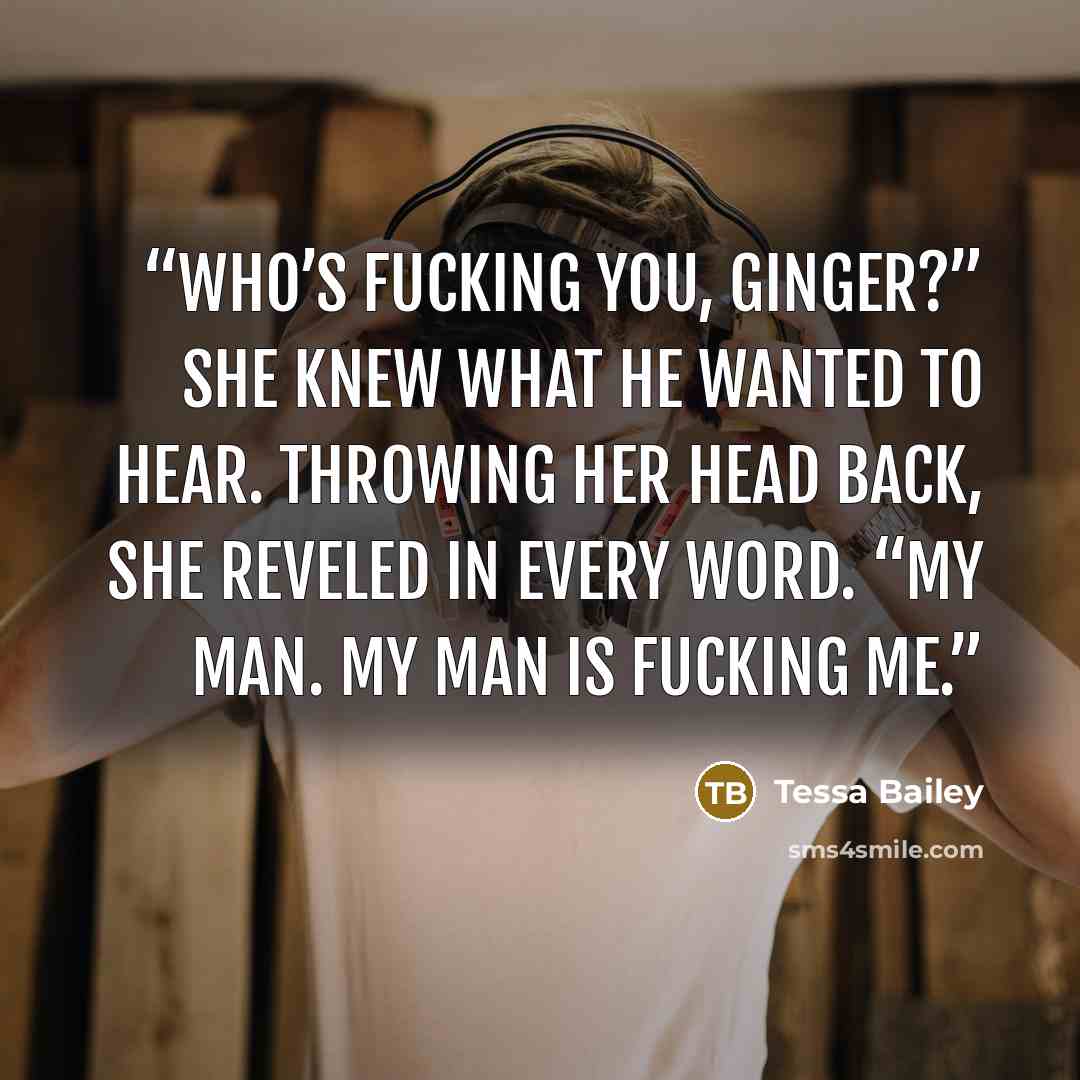 “Who’s fucking you, Ginger?” She knew what he wanted to hear. Throwing her head back, she reveled in every word. “My man. My man is fucking me.” quote by Tessa Bailey