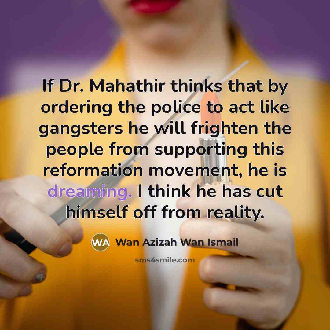 “If Dr. Mahathir thinks that by ordering the police to act like gangsters he will frighten the people from supporting this reformation movement, he is dreaming. I think he has cut himself off from reality.” quote by Wan Azizah Wan Ismail