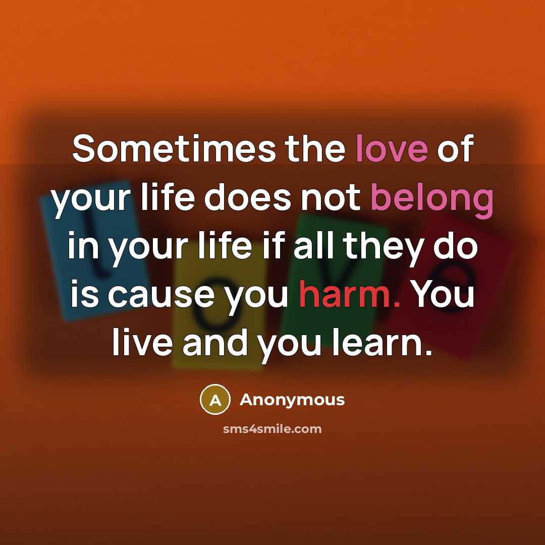 “Sometimes the love of your life does not belong in your life if all they do is cause you harm. You live and you learn.” quote by Anonymous