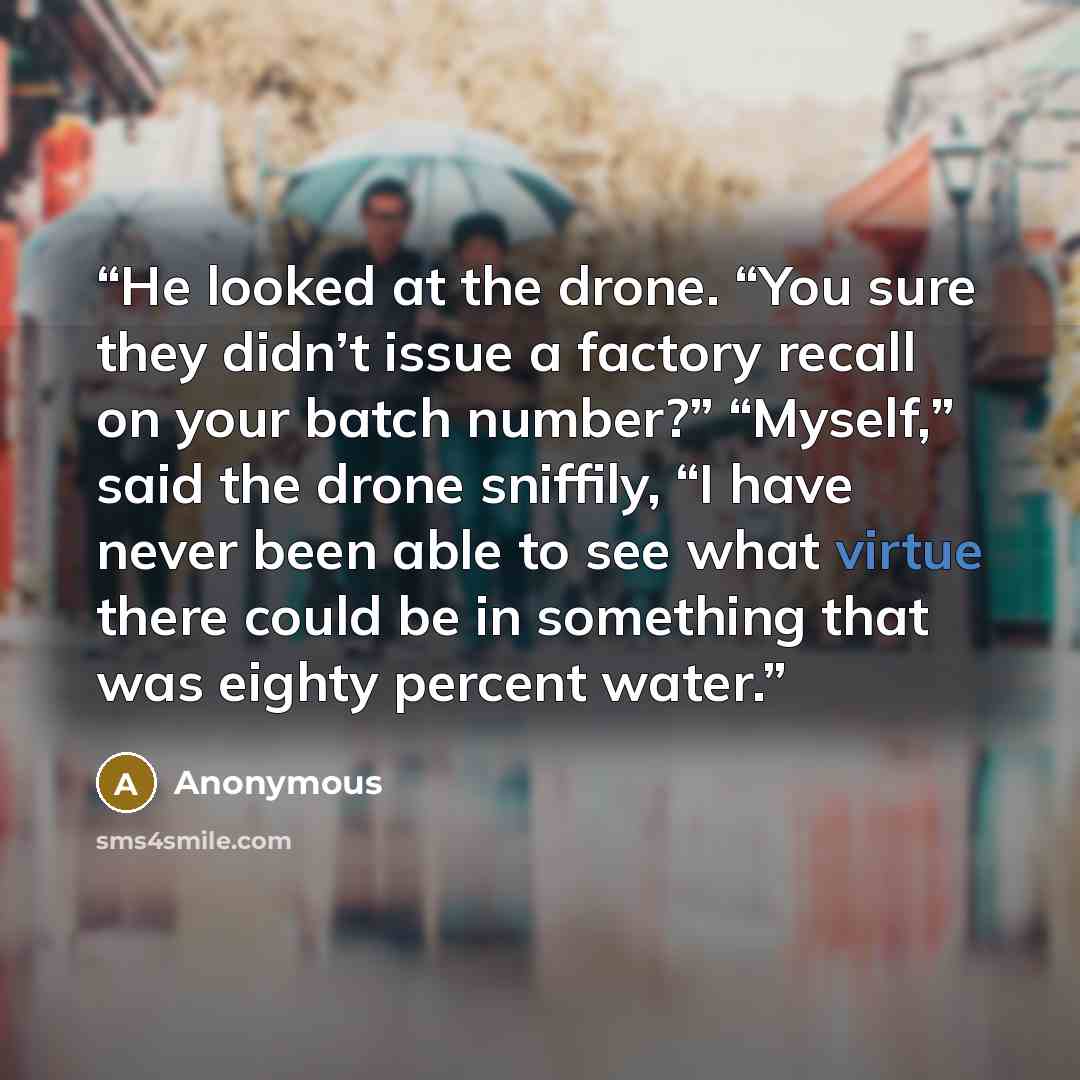 “He looked at the drone. “You sure they didn’t issue a factory recall on your batch number?” “Myself,” said the drone sniffily, “I have never been able to see what virtue there could be in something that was eighty percent water.” quote by Anonymous