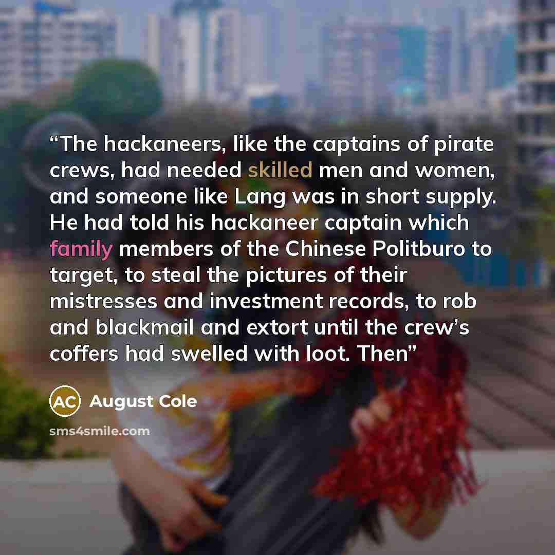 “The hackaneers, like the captains of pirate crews, had needed skilled men and women, and someone like Lang was in short supply. He had told his hackaneer captain which family members of the Chinese Politburo to target, to steal the pictures of their mistresses and investment records, to rob and…” quote by August Cole