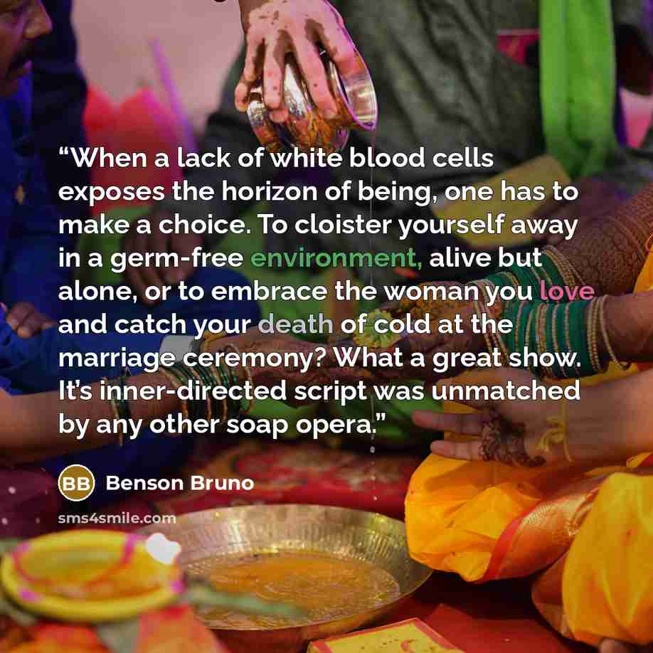 “When a lack of white blood cells exposes the horizon of being, one has to make a choice. To cloister yourself away in a germ-free environment, alive but alone, or to embrace the woman you love and catch your death of cold at the marriage ceremony? What a great show. It’s inner-directed script was…” quote by Benson Bruno