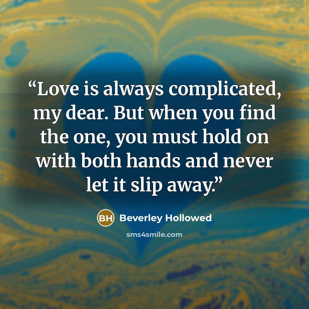 “Love is always complicated, my dear. But when you find the one, you must hold on with both hands and never let it slip away.” quote by Beverley Hollowed