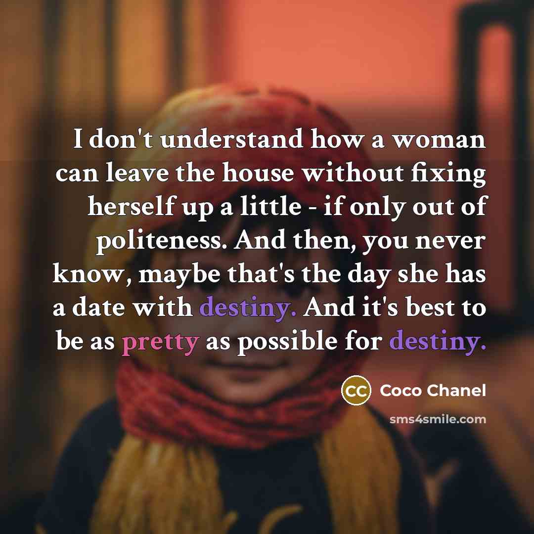 “I don't understand how a woman can leave the house without fixing herself up a little - if only out of politeness. And then, you never know, maybe that's the day she has a date with destiny. And it's best to be as pretty as possible for destiny.” quote by Coco Chanel
