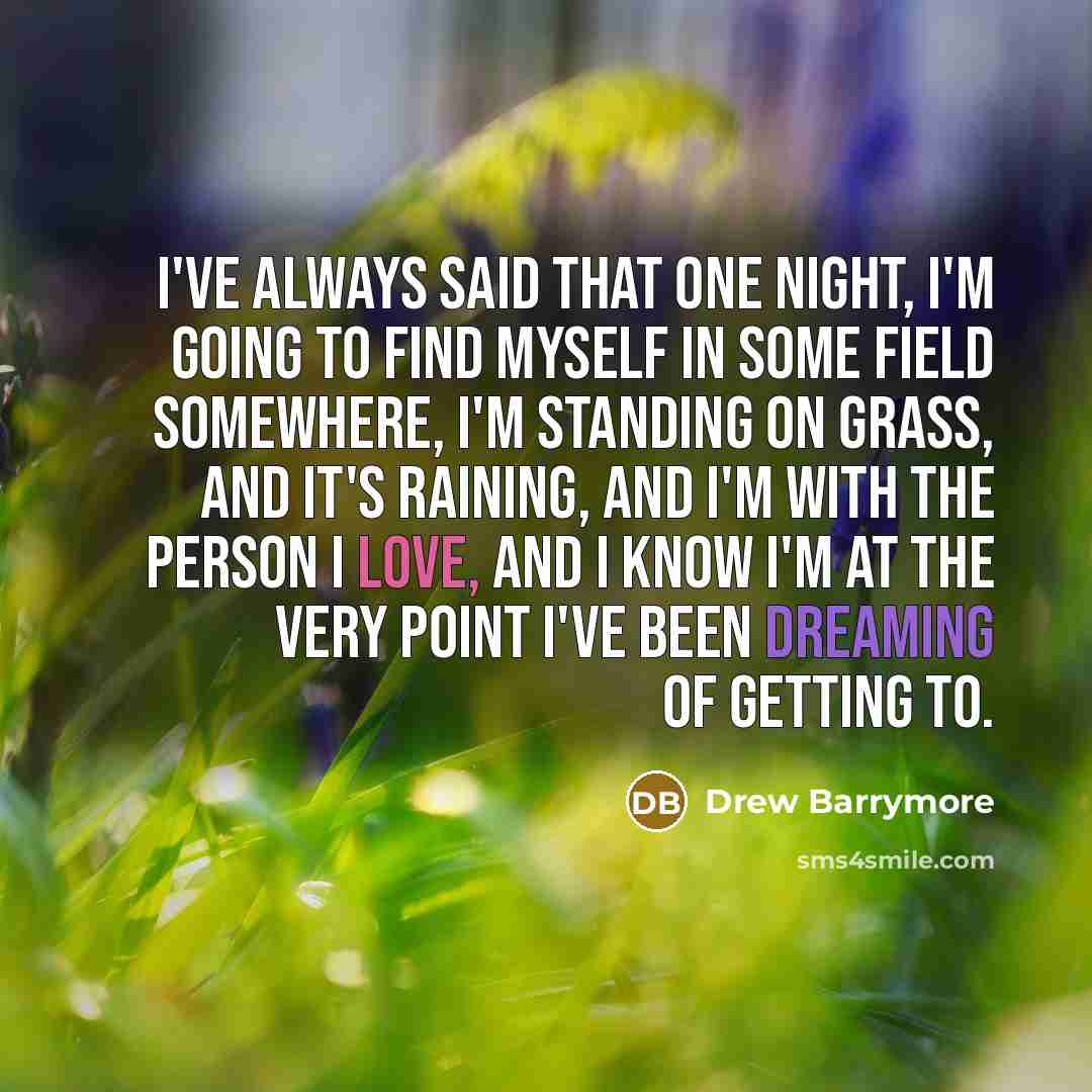“I've always said that one night, I'm going to find myself in some field somewhere, I'm standing on grass, and it's raining, and I'm with the person I love, and I know I'm at the very point I've been dreaming of getting to.” quote by Drew Barrymore