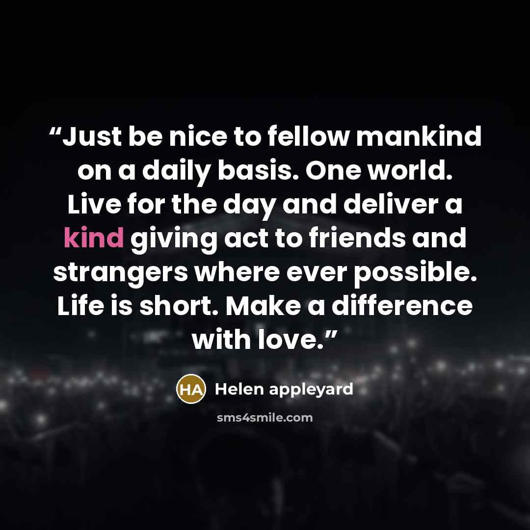 “Just be nice to fellow mankind on a daily basis. One world. Live for the day and deliver a kind giving act to friends and strangers where ever possible. Life is short. Make a difference with love.” quote by Helen appleyard