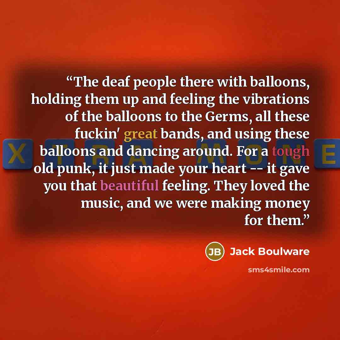 “The deaf people there with balloons, holding them up and feeling the vibrations of the balloons to the Germs, all these fuckin' great bands, and using these balloons and dancing around. For a tough old punk, it just made your heart -- it gave you that beautiful feeling. They loved the music, and…” quote by Jack Boulware