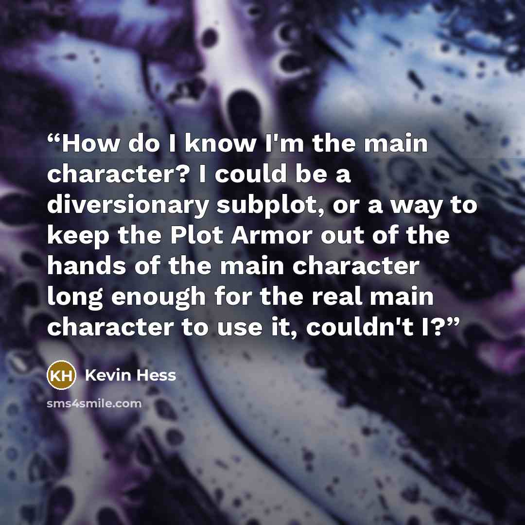 “How do I know I'm the main character? I could be a diversionary subplot, or a way to keep the Plot Armor out of the hands of the main character long enough for the real main character to use it, couldn't I?” quote by Kevin Hess