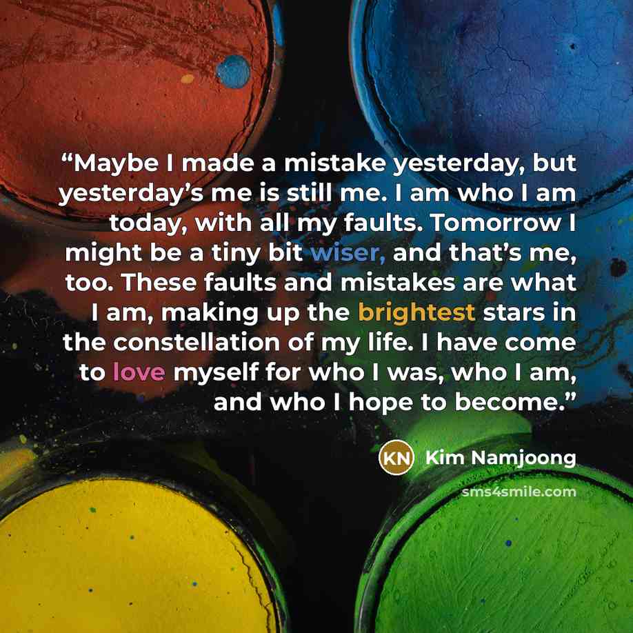 “Maybe I made a mistake yesterday, but yesterday’s me is still me. I am who I am today, with all my faults. Tomorrow I might be a tiny bit wiser, and that’s me, too. These faults and mistakes are what I am, making up the brightest stars in the constellation of my life. I have come to love myself…” quote by Kim Namjoong