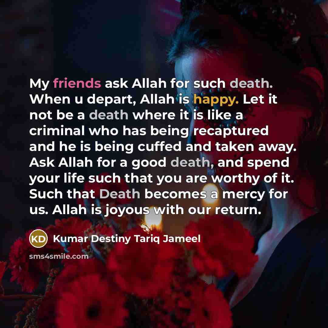 “My friends ask Allah for such death. When u depart, Allah is happy. Let it not be a death where it is like a criminal who has being recaptured and he is being cuffed and taken away. Ask Allah for a good death, and spend your life such that you are worthy of it. Such that Death becomes a mercy for…” quote by Kumar Destiny Tariq Jameel