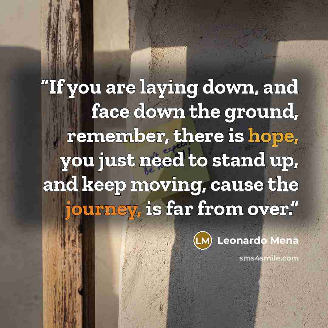 “If you are laying down, and face down the ground, remember, there is hope, you just need to stand up, and keep moving, cause the journey, is far from over.” quote by Leonardo Mena