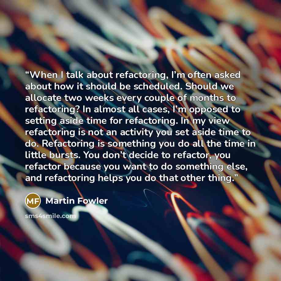 “When I talk about refactoring, I’m often asked about how it should be scheduled. Should we allocate two weeks every couple of months to refactoring? In almost all cases, I’m opposed to setting aside time for refactoring. In my view refactoring is not an activity you set aside time to do…” quote by Martin Fowler