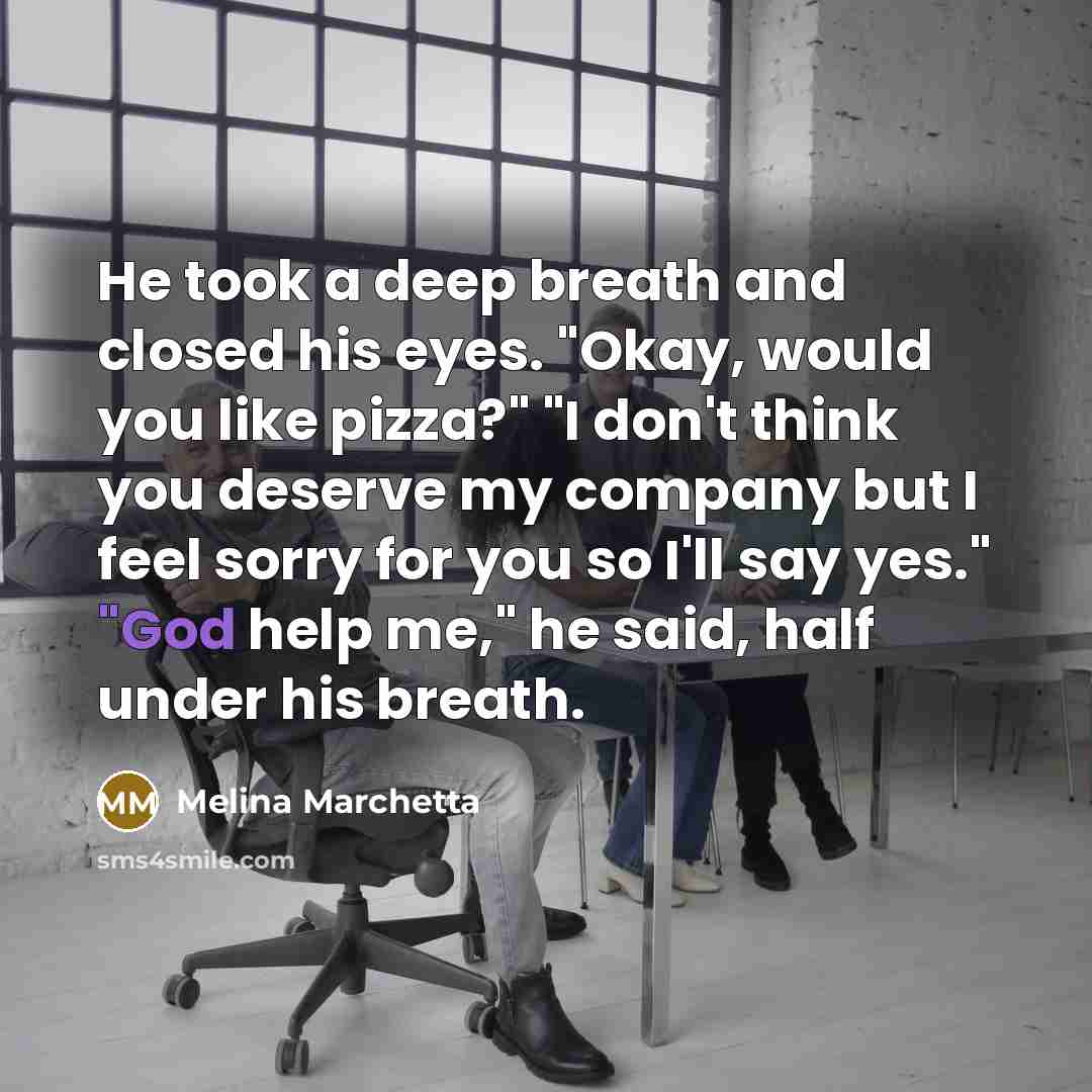 “He took a deep breath and closed his eyes. "Okay, would you like pizza?" "I don't think you deserve my company but I feel sorry for you so I'll say yes." "God help me," he said, half under his breath.” quote by Melina Marchetta