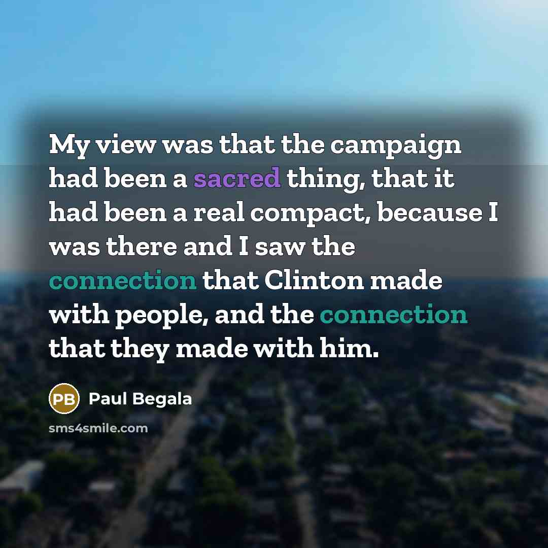 “My view was that the campaign had been a sacred thing, that it had been a real compact, because I was there and I saw the connection that Clinton made with people, and the connection that they made with him.” quote by Paul Begala