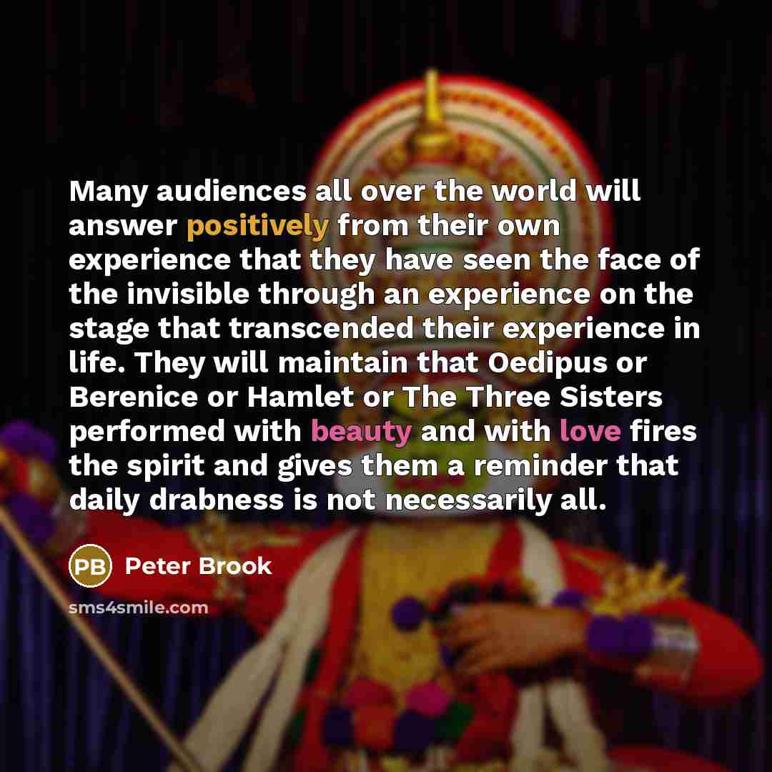 “Many audiences all over the world will answer positively from their own experience that they have seen the face of the invisible through an experience on the stage that transcended their experience in life. They will maintain that Oedipus or Berenice or Hamlet or The Three Sisters performed with…” quote by Peter Brook