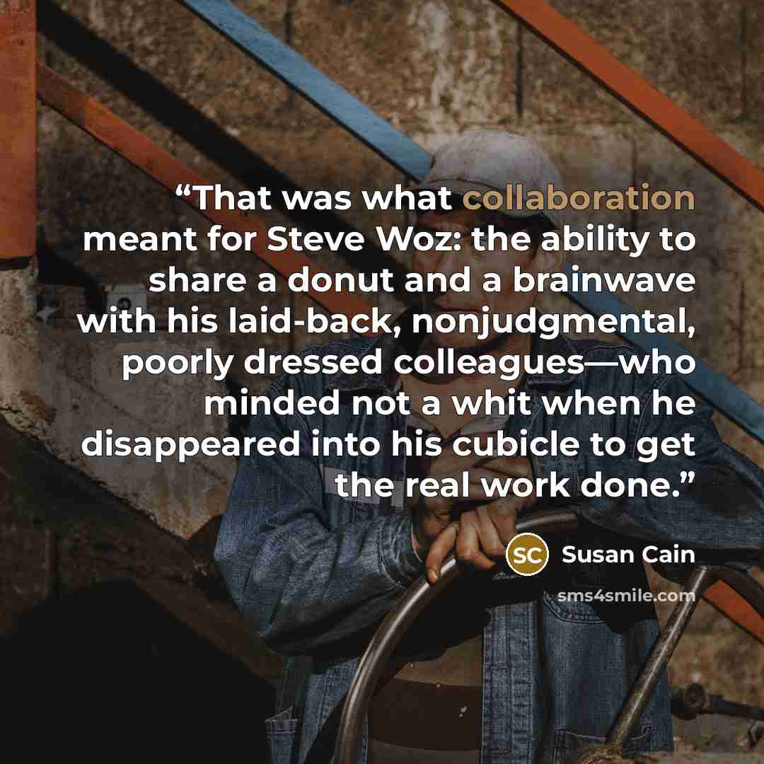 “That was what collaboration meant for Steve Woz: the ability to share a donut and a brainwave with his laid-back, nonjudgmental, poorly dressed colleagues—who minded not a whit when he disappeared into his cubicle to get the real work done.” quote by Susan Cain