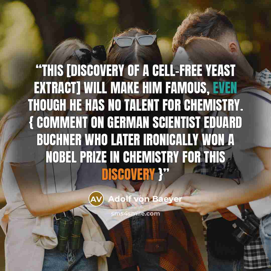 “This [discovery of a cell-free yeast extract] will make him famous, even though he has no talent for chemistry. { Comment on German scientist Eduard Buchner who later ironically won a Nobel Prize in Chemistry for this discovery }” quote by Adolf Von Baeyer
