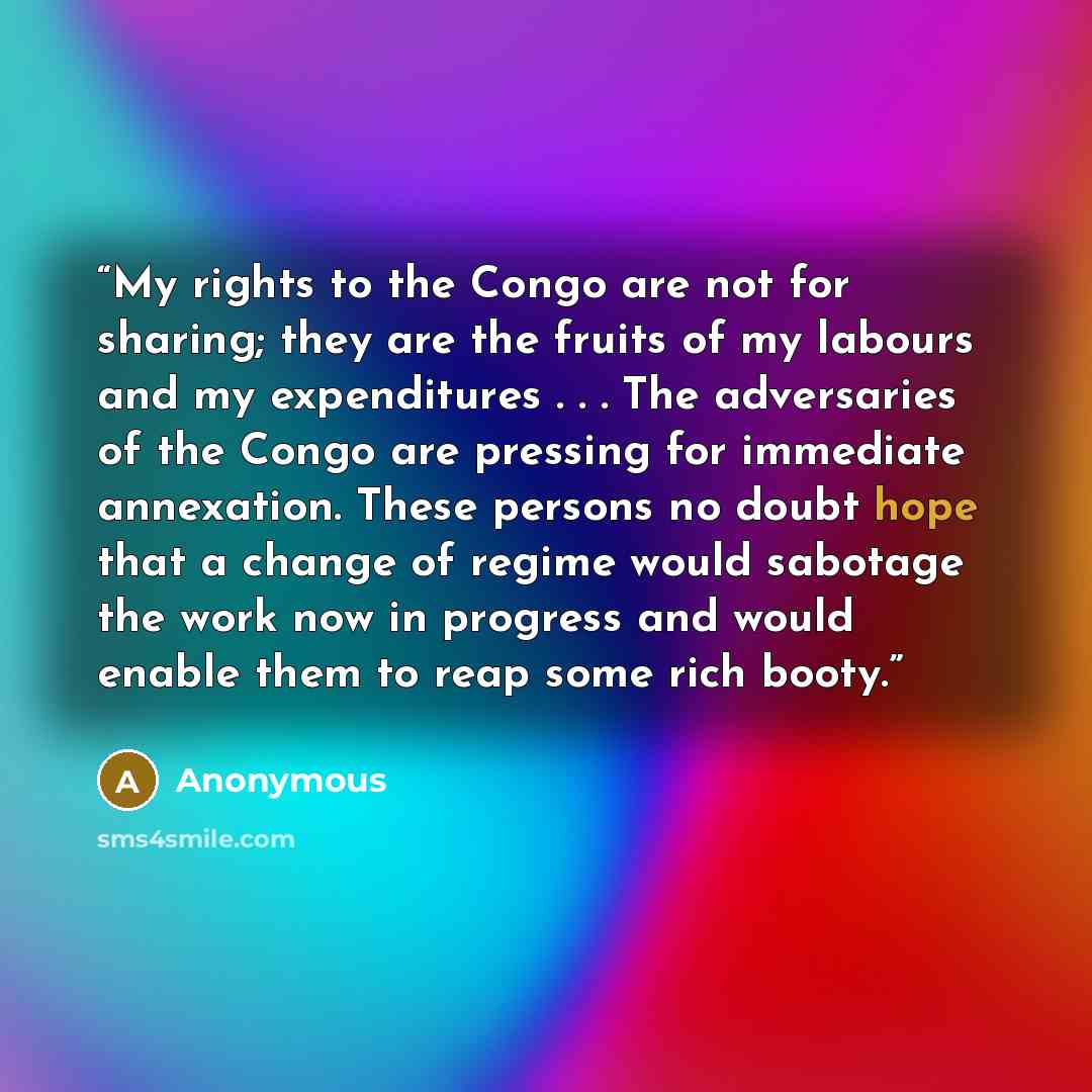 “My rights to the Congo are not for sharing; they are the fruits of my labours and my expenditures . . . The adversaries of the Congo are pressing for immediate annexation. These persons no doubt hope that a change of regime would sabotage the work now in progress and would enable them to reap some…” quote by Anonymous