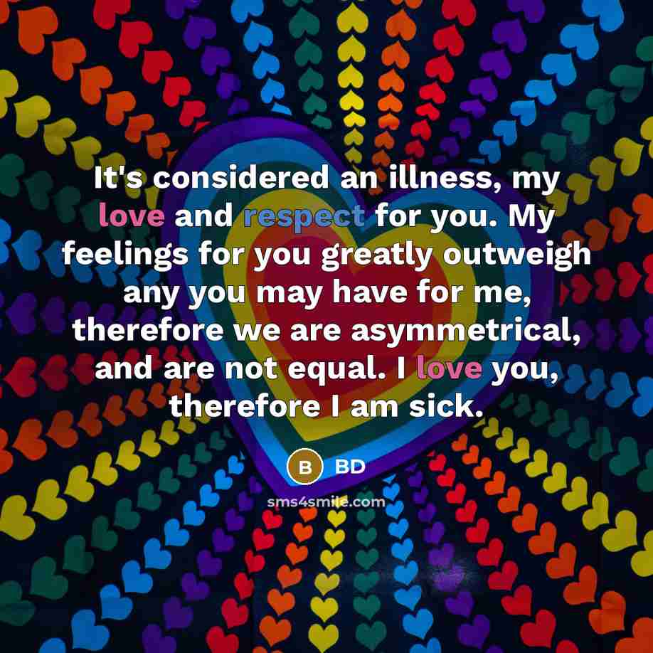 “It's considered an illness, my love and respect for you. My feelings for you greatly outweigh any you may have for me, therefore we are asymmetrical, and are not equal. I love you, therefore I am sick.” quote by BD
