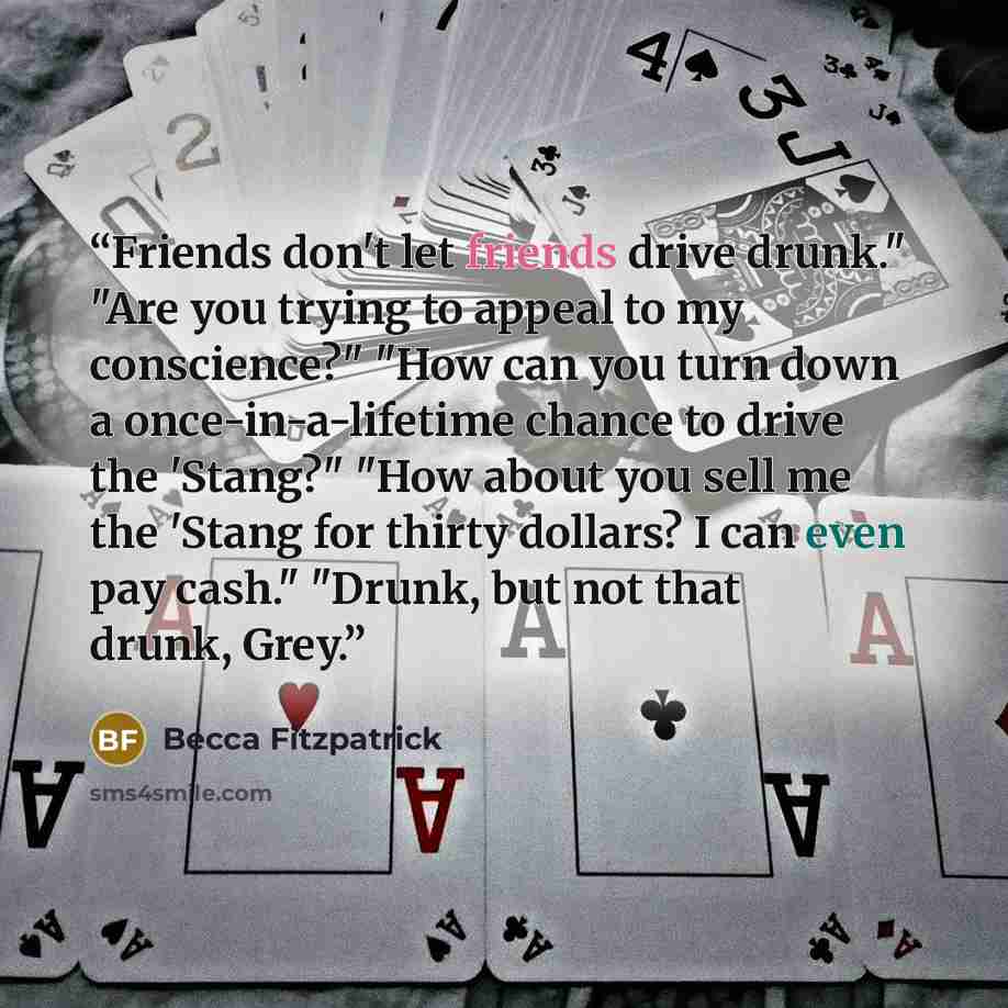 “Friends don't let friends drive drunk." "Are you trying to appeal to my conscience?" "How can you turn down a once-in-a-lifetime chance to drive the 'Stang?" "How about you sell me the 'Stang for thirty dollars? I can even pay cash." "Drunk, but not that drunk, Grey.” quote by Becca Fitzpatrick