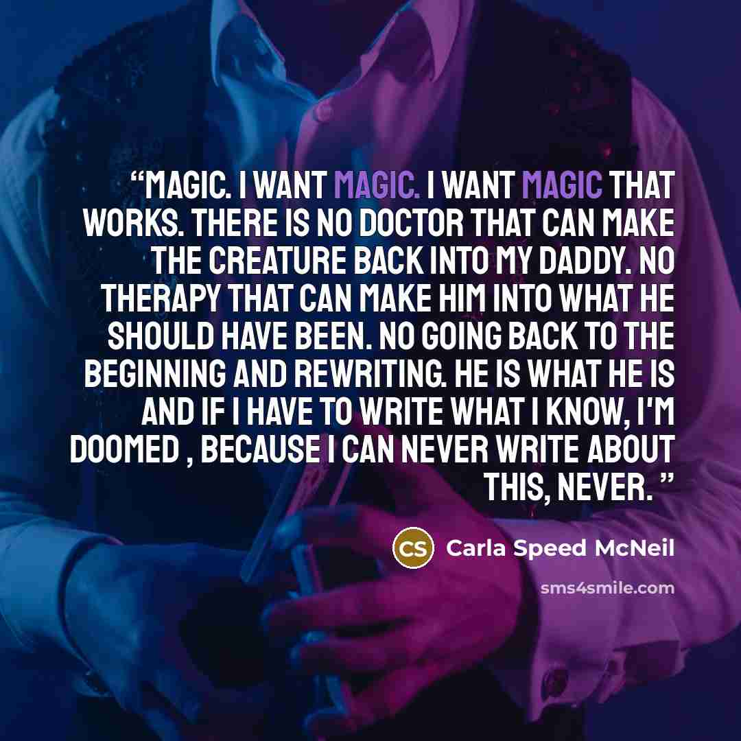 “Magic. I want magic. I want magic that works. THere is no doctor that can make the creature back into my daddy. No therapy that can make him into what he should have been. No going back to the beginning and rewriting. He is what he is and if I have to write what I know, I'm doomed , because I can…” quote by Carla Speed McNeil