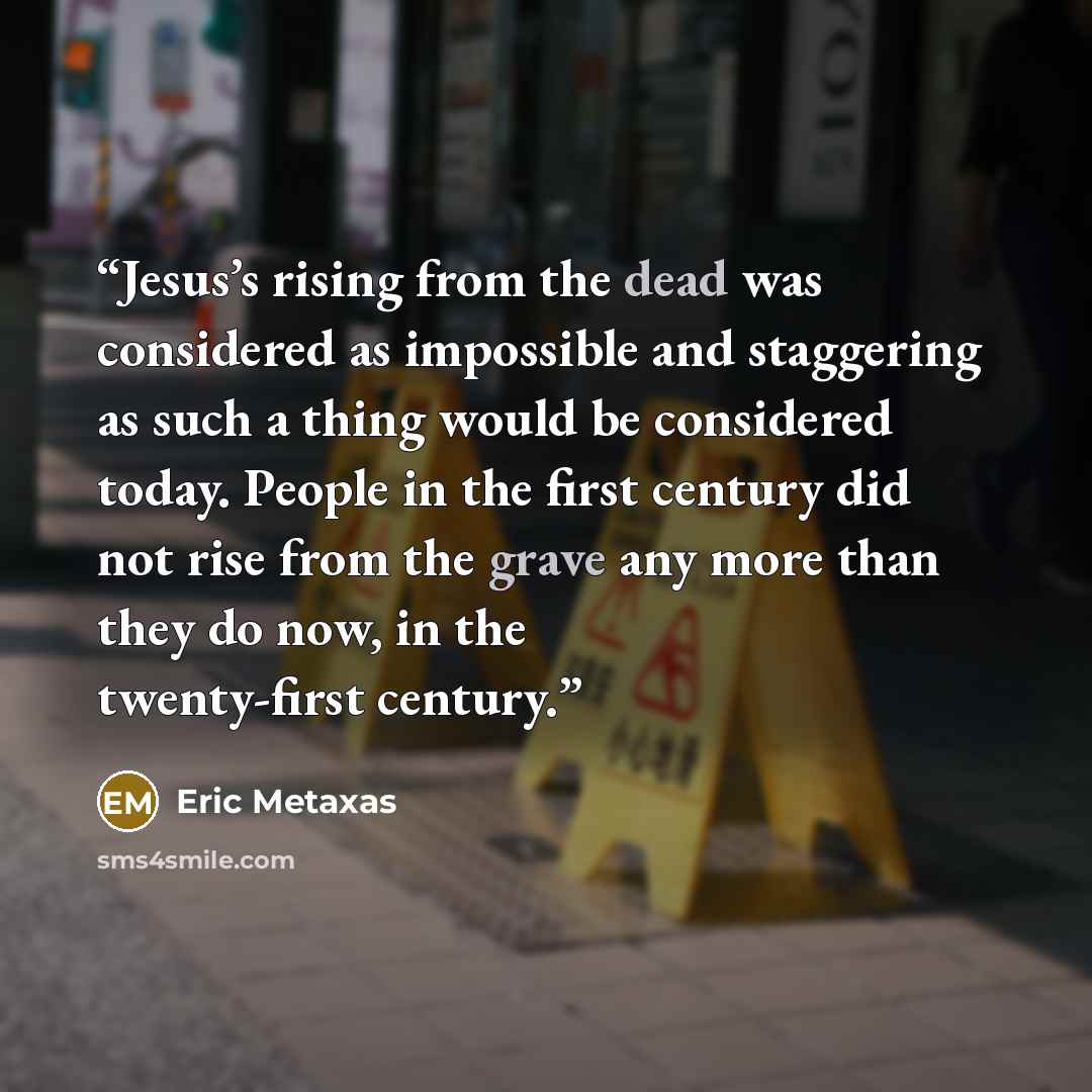 “Jesus’s rising from the dead was considered as impossible and staggering as such a thing would be considered today. People in the first century did not rise from the grave any more than they do now, in the twenty-first century.” quote by Eric Metaxas