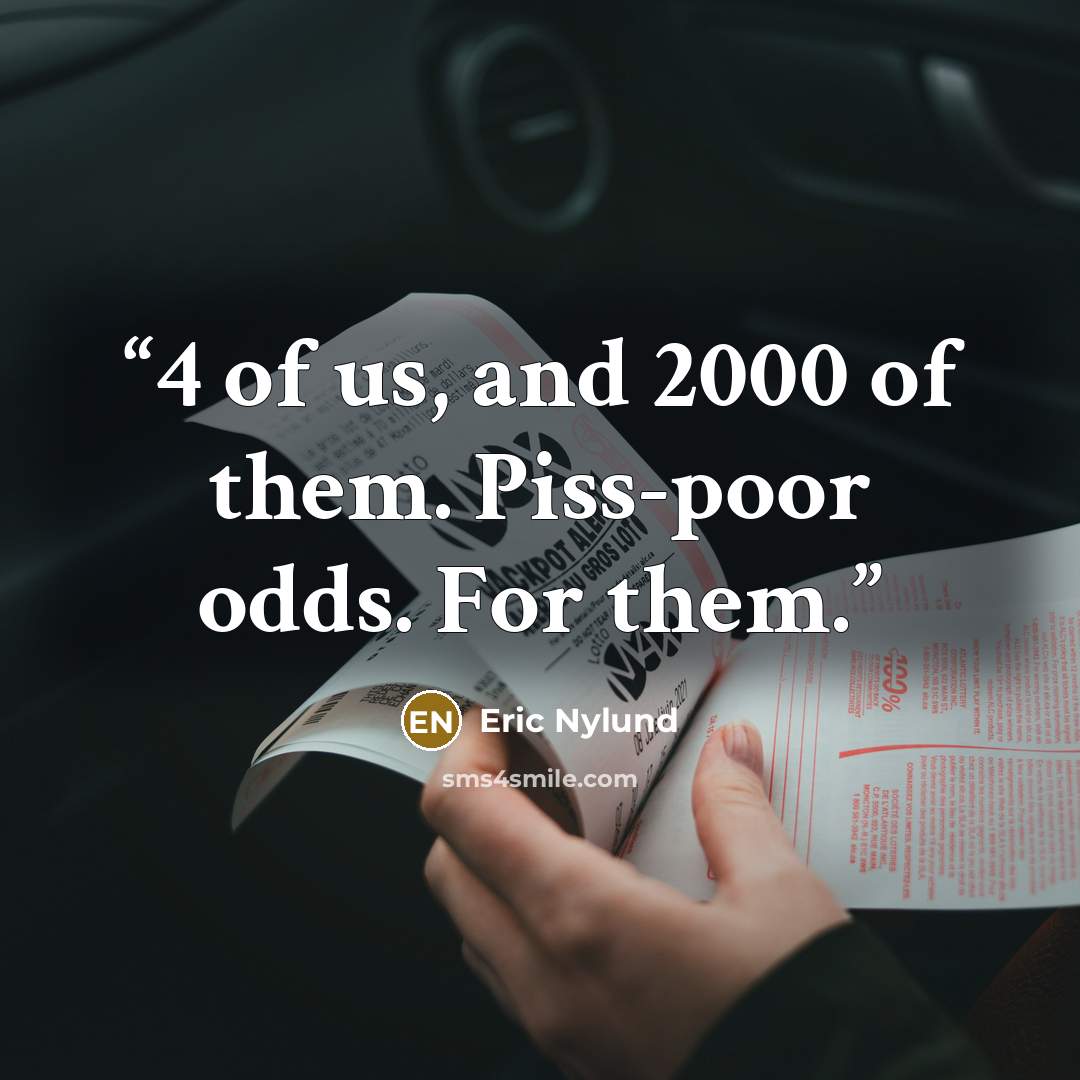 “4 of us, and 2000 of them. Piss-poor odds. For them.” quote by Eric Nylund