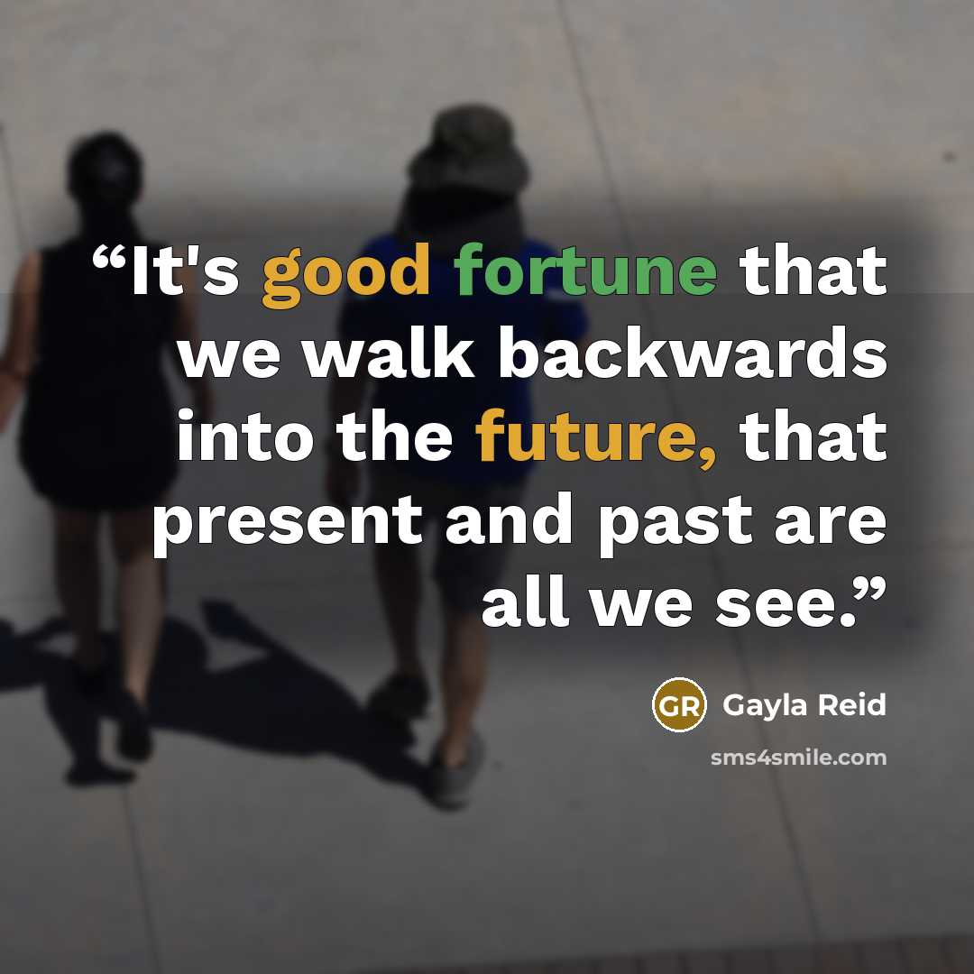 “It's good fortune that we walk backwards into the future, that present and past are all we see.” quote by Gayla Reid